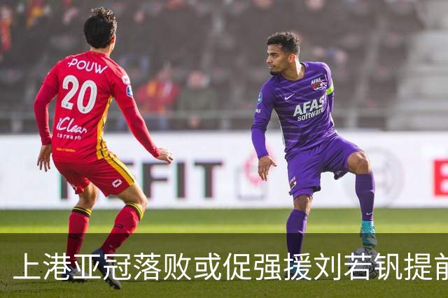 上港亚冠落败或促强援刘若钒提前复出，球迷期待反弹